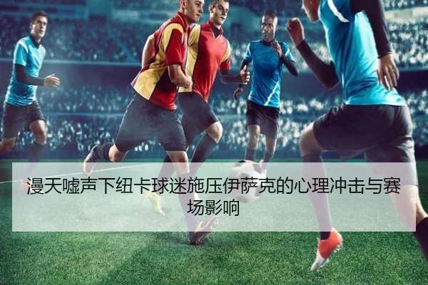 漫天嘘声下纽卡球迷施压伊萨克的心理冲击与赛场影响